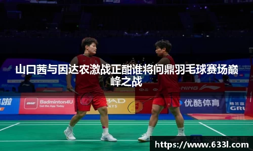 山口茜与因达农激战正酣谁将问鼎羽毛球赛场巅峰之战